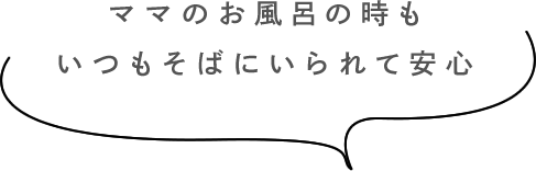 ママのお風呂の時もいつもそばにいられて安心