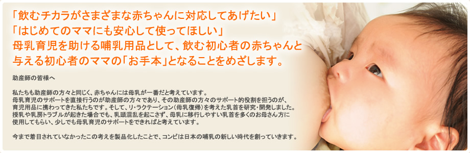 飲むチカラがさまざまな赤ちゃんに対応してあげたい,はじめてのママにも安心して使ってほしい,母乳育児を助ける哺乳用品として、飲む初心者の赤ちゃんと支える初心者のママの「お手本」となることをめざします。