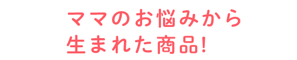 ママのお悩みから生まれた商品!