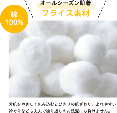 オールシーズン肌着 フライス素材 綿100% 素肌をやさしく包み込むとびきりの肌ざわり。よれやすい衿ぐりなども丈夫で繰り返しのお洗濯にも負けません。