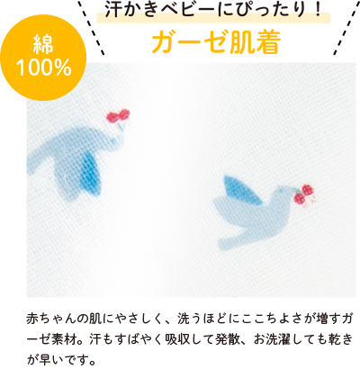 汗かきベビーにぴったり！ガーゼ肌着は赤ちゃんの肌にやさしく、洗うほどにここちよさが増すガーゼ素材。汗もすばやく吸収して発散、お洗濯しても乾きが早いです。
