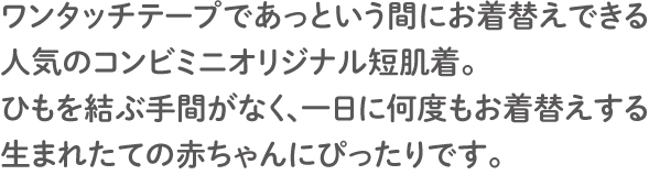 ワンタッチテープであっという間にお着替えできる人気のコンビミニオリジナル短肌着。 ひもを結ぶ手間がなく、一日に何度もお着替えする生まれたての赤ちゃんにぴったりです。