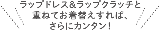 ラップドレス＆ラップクラッチと 重ねてお着替えすれば、 さらにカンタン！