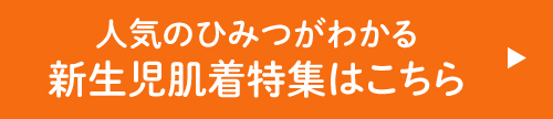 人気のひみつがわかる 新生児肌着特集はこちら