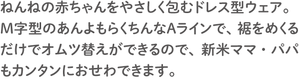 ねんねの赤ちゃんをやさしく包むドレス型ウェア。
              Ｍ字型のあんよもらくちんなＡラインで、裾をめくるだけでオムツ替えができるので、新米ママ・パパもカンタンにおせわできます。