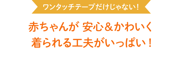 ワンタッチテープだけじゃない！ 赤ちゃんが 安心＆かわいく 着られる工夫がいっぱい!