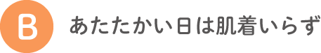 B あたたかい日は肌着いらず