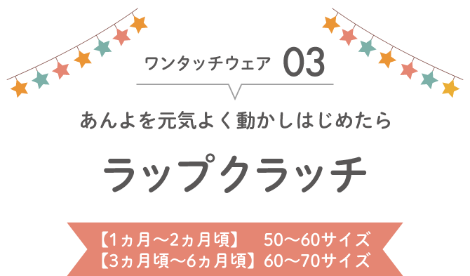 ワンタッチウェア03 あんよを元気よく動かしはじめたら ラップクラッチ
          【1ヵ月~2ヵ月頃】　50~60サイズ
          【3ヵ月頃~6ヵ月頃】60~70サイズ