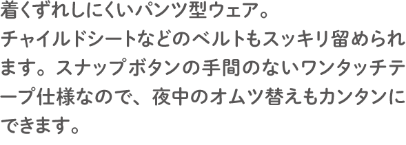 着くずれしにくいパンツ型ウェア。 チャイルドシートなどのベルトもスッキリ留められます。スナップボタンの手間のないワンタッチテープ仕様なので、夜中のオムツ替えもカンタンにできます。