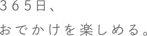 365日、おでかけを楽しめる。