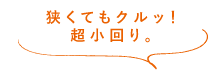 狭くてもクルッ！超小回り。