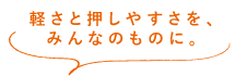 軽さと押しやすさを、みんなのものに。