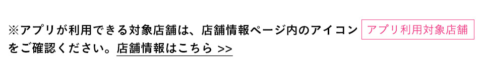 アプリが利用できる対象店舗は、店舗情報ページ内のアイコンをご確認ください。