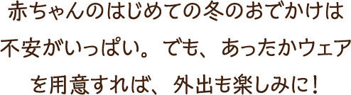 赤ちゃんのはじめての冬のおでかけは不安がいっぱい。でも、あったかウェアを用意すれば、外出も楽しみに！