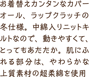 お着替えカンタンなカバーオール、ラップクラッチの冬仕様。中綿入りニットキルトなので、動きやすくて、とってもあたたか。肌にふれる部分は、やわらかな上質素材の超柔綿を使用