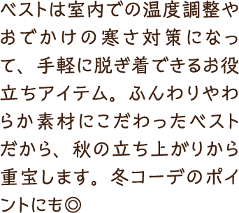 ベストは室内での温度調整やおでかけの寒さ対策になって、手軽に脱ぎ着できるお役立ちアイテム。ふんわりやわらか素材にこだわったベストだから、秋の立ち上がりから重宝します。冬コーデのポイントにも◎