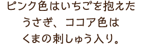 ピンク色はいちごを抱えたうさぎ、ココア色はくまの刺しゅう入り。