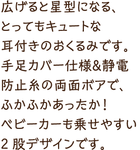 広げると星型になる、とってもキュートな耳付きのおくるみです。手足カバー仕様＆静電防止糸の両面ボアで、ふかふかあったか！ベビーカーも乗せやすい2股デザインです。