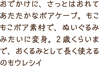 おでかけに、さっとはおれてあたたかなボアケープ。もこもこボア素材で、ぬいぐるみみたいに変身。2歳くらいまで、おくるみとして長く使えるのもウレシイ