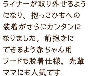 ライナーが取り外せるようになり、抱っこひもへの装着がさらにカンタンになりました。前抱きにできるよう赤ちゃん用フードも脱着仕様。先輩ママにも人気です