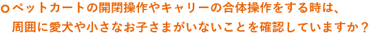 ペットカートの開閉操作やキャリーの合体操作をする時は、周囲に愛犬やお子さまがいないことを確認していますか？