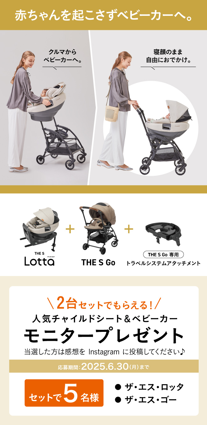 [赤ちゃんを起こさずベビーカーへ。][クルマからベビーカーへ。][寝顔のまま自由におでかけ。]THE S Lotta(ザ・エス・ロッタ)＋THE S Go＋THE S Go 専用トラベルシステムアタッチメント\2台セットでもらえる!/人気チャイルドシート＆ベビーカーモニタープレゼント - 当選した方は感想を Instagram に投稿してください♪〈セットで5名様〉●ザ・エス・ロッタ●ザ・エス・ゴー[応募期間:2025.6.30(月)まで]