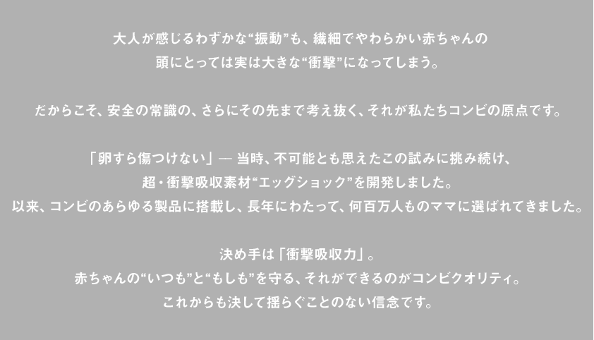 大人が感じるわずかな“振動”も、繊細でやわらかい赤ちゃんの頭にとっては実は大きな“衝撃”になってしまう。だからこそ、安全の常識の、さらにその先まで考え抜く、それが私たちコンビの原点です。「卵すら傷つけない」ー当時、不可能とも思えたこの試みに挑み続け、超・衝撃吸収素材“エッグショック”を開発しました。以来、コンビのあらゆる製品に搭載し、長年にわたって、何百万人ものママに選ばれてきました。決め手は「衝撃吸収力」。赤ちゃんの“いつも”と“もしも”を守る、それができるのがコンビクオリティ。これからも決して揺らぐことのない信念です。