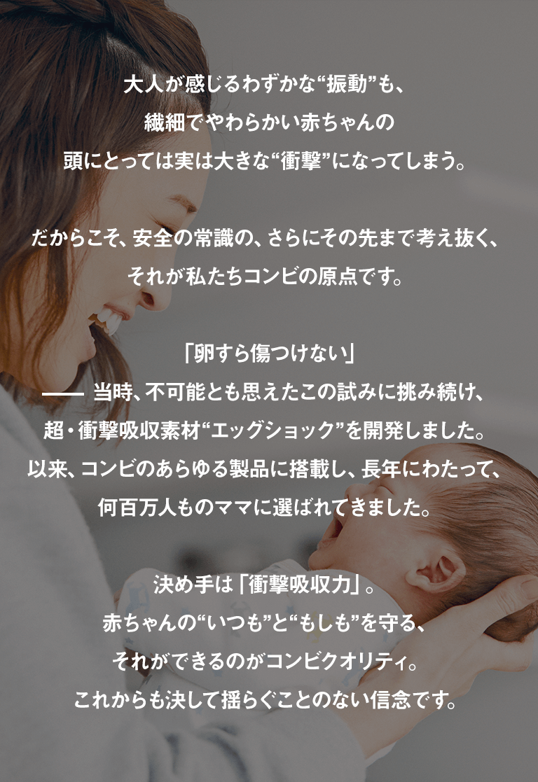 大人が感じるわずかな“振動”も、繊細でやわらかい赤ちゃんの頭にとっては実は大きな“衝撃”になってしまう。だからこそ、安全の常識の、さらにその先まで考え抜く、それが私たちコンビの原点です。「卵すら傷つけない」ー当時、不可能とも思えたこの試みに挑み続け、超・衝撃吸収素材“エッグショック”を開発しました。以来、コンビのあらゆる製品に搭載し、長年にわたって、何百万人ものママに選ばれてきました。決め手は「衝撃吸収力」。赤ちゃんの“いつも”と“もしも”を守る、それができるのがコンビクオリティ。これからも決して揺らぐことのない信念です。