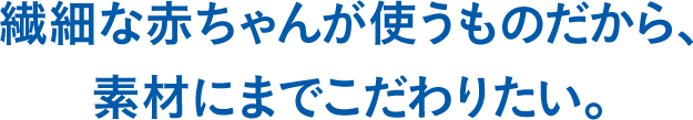 繊細な赤ちゃんが使うものだから、素材にまでこだわりたい。
