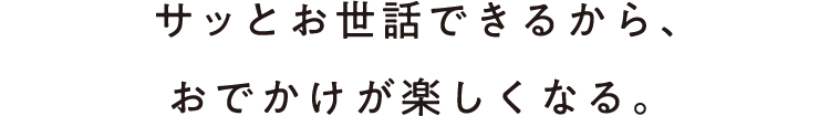 サッとお世話できるから、おでかけが楽しくなる。